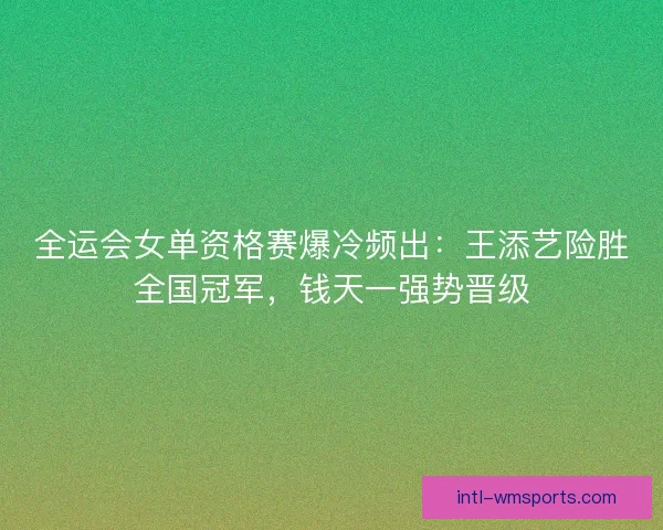 全运会女单资格赛爆冷频出：王添艺险胜全国冠军，钱天一强势晋级