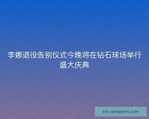 李娜退役告别仪式今晚将在钻石球场举行盛大庆典