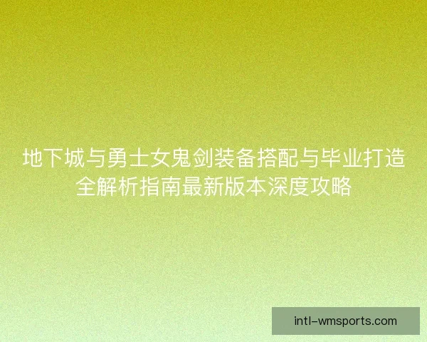地下城与勇士女鬼剑装备搭配与毕业打造全解析指南最新版本深度攻略